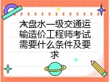 六盘水一级交通运输造价工程师考试需要什么条件及要求