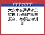 六盘水交通运输总监理工程师在哪里报名，有哪些培训班