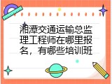湘潭交通运输总监理工程师在哪里报名，有哪些培训班