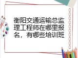 衡阳交通运输总监理工程师在哪里报名，有哪些培训班