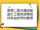 湘潭二级交通运输造价工程师资格培训专业的学校推荐