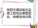 阜阳交通运输总监理工程师在哪里报名，有哪些培训班