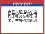 合肥交通运输总监理工程师在哪里报名，有哪些培训班