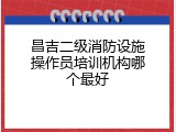 昌吉二级消防设施操作员培训机构哪个最好