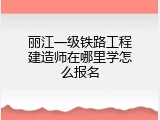 丽江一级铁路工程建造师在哪里学怎么报名
