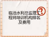 临沧水利总监理工程师培训机构排名及费用