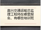 嘉兴交通运输总监理工程师在哪里报名，有哪些培训班