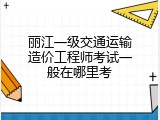 丽江一级交通运输造价工程师考试一般在哪里考