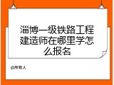淄博一级铁路工程建造师在哪里学怎么报名