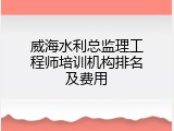 威海水利总监理工程师培训机构排名及费用