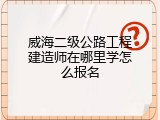 威海二级公路工程建造师在哪里学怎么报名