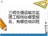 三明交通运输总监理工程师在哪里报名，有哪些培训班