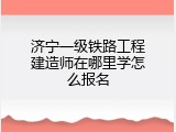 济宁一级铁路工程建造师在哪里学怎么报名