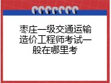 枣庄一级交通运输造价工程师考试一般在哪里考
