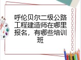 呼伦贝尔二级公路工程建造师在哪里报名，有哪些培训班
