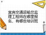 宜宾交通运输总监理工程师在哪里报名，有哪些培训班