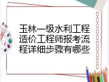 玉林一级水利工程造价工程师报考流程详细步骤有哪些