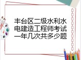 丰台区二级水利水电建造工程师考试一年几次共多少题