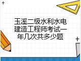 玉溪二级水利水电建造工程师考试一年几次共多少题