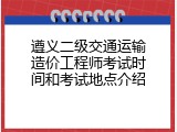 遵义二级交通运输造价工程师考试时间和考试地点介绍