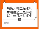 乌鲁木齐二级水利水电建造工程师考试一年几次共多少题