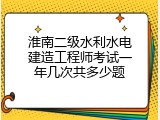 淮南二级水利水电建造工程师考试一年几次共多少题