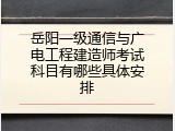 岳阳一级通信与广电工程建造师考试科目有哪些具体安排