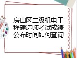 房山区二级机电工程建造师考试成绩公布时间如何查询