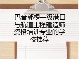 巴音郭楞一级港口与航道工程建造师资格培训专业的学校推荐
