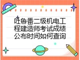吐鲁番二级机电工程建造师考试成绩公布时间如何查询