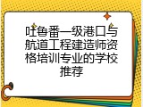 吐鲁番一级港口与航道工程建造师资格培训专业的学校推荐