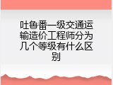 吐鲁番一级交通运输造价工程师分为几个等级有什么区别