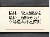 榆林一级交通运输造价工程师分为几个等级有什么区别