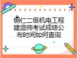 铜仁二级机电工程建造师考试成绩公布时间如何查询