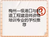 梅州一级港口与航道工程建造师资格培训专业的学校推荐