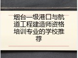 烟台一级港口与航道工程建造师资格培训专业的学校推荐