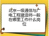 北京一级通信与广电工程建造师一般在哪里工作什么岗位