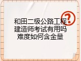 和田二级公路工程建造师考试有用吗难度如何含金量