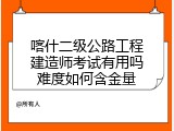 喀什二级公路工程建造师考试有用吗难度如何含金量