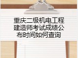 重庆二级机电工程建造师考试成绩公布时间如何查询