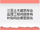 三亚土木建筑专业监理工程师国家有补贴吗在哪里报名