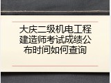 大庆二级机电工程建造师考试成绩公布时间如何查询