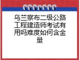乌兰察布二级公路工程建造师考试有用吗难度如何含金量