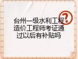 台州一级水利工程造价工程师考证通过以后有补贴吗