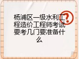 杨浦区一级水利工程造价工程师考试要考几门要准备什么