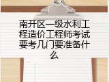 南开区一级水利工程造价工程师考试要考几门要准备什么