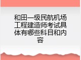 和田一级民航机场工程建造师考试具体有哪些科目和内容