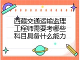 西藏交通运输监理工程师需要考哪些科目具备什么能力
