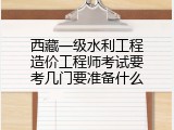 西藏一级水利工程造价工程师考试要考几门要准备什么