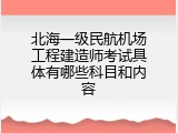 北海一级民航机场工程建造师考试具体有哪些科目和内容